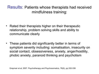 Results: Patients whose therapists had received
                          mindfulness training:


• Rated their therapists higher on their therapeutic
  relationship, problem solving skills and ability to
  communicate clearly

• These patients did significantly better in terms of
  symptom severity including: somatisation, insecurity on
  social contact, obsessiveness, anxiety, anger/hostility,
  phobic anxiety, paranoid thinking and psychotism


  Grepmair et al, 2007. Psychotherapy and Psychosomatics, 76(6), pp.332-338
 