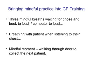 Bringing mindful practice into GP Training

• Three mindful breaths waiting for chose and
  book to load / computer to load…

• Breathing with patient when listening to their
  chest…

• Mindful moment – walking through door to
  collect the next patient.
 