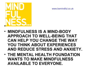 www.bemindful.co.uk




•
• MINDFULNESS IS A MIND-BODY
  APPROACH TO WELL-BEING THAT
  CAN HELP YOU CHANGE THE WAY
  YOU THINK ABOUT EXPERIENCES
  AND REDUCE STRESS AND ANXIETY.
• THE MENTAL HEALTH FOUNDATION
  WANTS TO MAKE MINDFULNESS
  AVAILABLE TO EVERYONE.
 