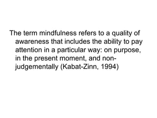 The term mindfulness refers to a quality of
 awareness that includes the ability to pay
 attention in a particular way: on purpose,
 in the present moment, and non-
 judgementally (Kabat-Zinn, 1994)
 