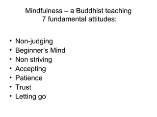 Mindfulness – a Buddhist teaching
           7 fundamental attitudes:


•   Non-judging
•   Beginner’s Mind
•   Non striving
•   Accepting
•   Patience
•   Trust
•   Letting go
 
