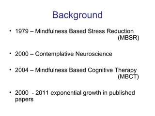 Background
• 1979 – Mindfulness Based Stress Reduction
                                     (MBSR)

• 2000 – Contemplative Neuroscience

• 2004 – Mindfulness Based Cognitive Therapy
                                      (MBCT)

• 2000 - 2011 exponential growth in published
  papers
 