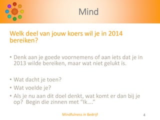 Mind
Welk deel van jouw koers wil je in 2014
bereiken?
• Denk aan je goede voornemens of aan iets dat je in
2013 wilde bereiken, maar wat niet gelukt is.
• Wat dacht je toen?
• Wat voelde je?
• Als je nu aan dit doel denkt, wat komt er dan bij je
op? Begin die zinnen met “Ik….”
Mindfulness in Bedrijf

4

 