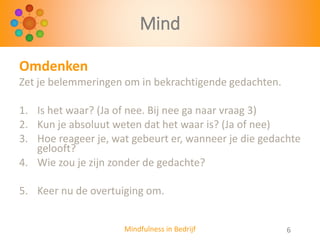 Mind
Omdenken
Zet je belemmeringen om in bekrachtigende gedachten.
1. Is het waar? (Ja of nee. Bij nee ga naar vraag 3)
2. Kun je absoluut weten dat het waar is? (Ja of nee)
3. Hoe reageer je, wat gebeurt er, wanneer je die gedachte
gelooft?
4. Wie zou je zijn zonder de gedachte?
5. Keer nu de overtuiging om.
Mindfulness in Bedrijf

6

 