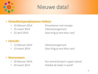 Nieuwe data!
• Ontwikkelspeelplaatsen Hulten:
• 25 februari 2014
• 25 maart 2014
• 22 april 2014

Presenteren met energie
Talentmanagement
Daar krijg je een kleur van!

• Utrecht:
• 13 februari 2014
• 13 maart 2014

Talentmanagement
Daar krijg je een kleur van!

• Heerenveen
• 20 februari 2014
• 20 maart 2014

Een winnend team is geen toeval
Ontdek de leider in jezelf
7

 
