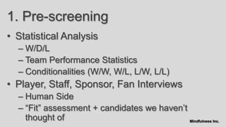 1. Pre-screening
• Statistical Analysis
  – W/D/L
  – Team Performance Statistics
  – Conditionalities (W/W, W/L, L/W, L/L)
• Player, Staff, Sponsor, Fan Interviews
  – Human Side
  – “Fit” assessment + candidates we haven‟t
    thought of                               Mindfulness Inc.
 