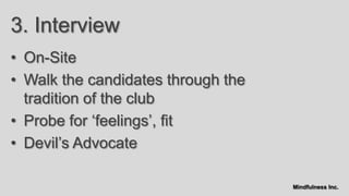 3. Interview
• On-Site
• Walk the candidates through the
  tradition of the club
• Probe for „feelings‟, fit
• Devil‟s Advocate

                                    Mindfulness Inc.
 