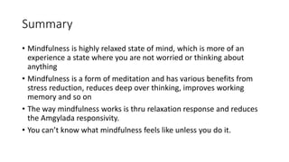 Summary
• Mindfulness is highly relaxed state of mind, which is more of an
experience a state where you are not worried or thinking about
anything
• Mindfulness is a form of meditation and has various benefits from
stress reduction, reduces deep over thinking, improves working
memory and so on
• The way mindfulness works is thru relaxation response and reduces
the Amgylada responsivity.
• You can’t know what mindfulness feels like unless you do it.
 