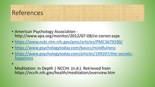 References
• American Psychology Association -
http://www.apa.org/monitor/2012/07-08/ce-corner.aspx
• https://www.ncbi.nlm.nih.gov/pmc/articles/PMC3679190/
• https://www.psychologytoday.com/basics/mindfulness
• https://www.psychologytoday.com/articles/199207/the-secrets-
happiness
•
Meditation: In Depth | NCCIH. (n.d.). Retrieved from
https://nccih.nih.gov/health/meditation/overview.htm
 