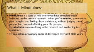 What is Mindfulness
• Mindfulness is a state of mid where you have complete open
attention on the present moment. When you're mindful, you observe
your thoughts and feelings from a distance, without judging them
good or bad. Instead of letting your life pass you
by, mindfulness means living in the moment and awakening to
experience.
• It’s an eastern philosophy concept developed over past 2000 years
 