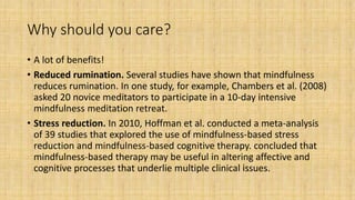 Why should you care?
• A lot of benefits!
• Reduced rumination. Several studies have shown that mindfulness
reduces rumination. In one study, for example, Chambers et al. (2008)
asked 20 novice meditators to participate in a 10-day intensive
mindfulness meditation retreat.
• Stress reduction. In 2010, Hoffman et al. conducted a meta-analysis
of 39 studies that explored the use of mindfulness-based stress
reduction and mindfulness-based cognitive therapy. concluded that
mindfulness-based therapy may be useful in altering affective and
cognitive processes that underlie multiple clinical issues.
 