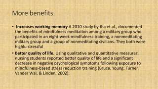 More benefits
• Increases working memory A 2010 study by Jha et al., documented
the benefits of mindfulness meditation among a military group who
participated in an eight-week mindfulness training, a nonmeditating
military group and a group of nonmeditating civilians. They both were
highlu stressful
• Better quality of life. Using qualitative and quantitative measures,
nursing students reported better quality of life and a significant
decrease in negative psychological symptoms following exposure to
mindfulness-based stress reduction training (Bruce, Young, Turner,
Vander Wal, & Linden, 2002).
 