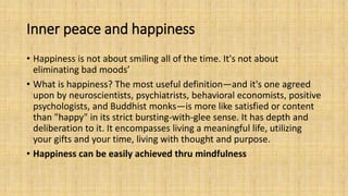 Inner peace and happiness
• Happiness is not about smiling all of the time. It's not about
eliminating bad moods’
• What is happiness? The most useful definition—and it's one agreed
upon by neuroscientists, psychiatrists, behavioral economists, positive
psychologists, and Buddhist monks—is more like satisfied or content
than "happy" in its strict bursting-with-glee sense. It has depth and
deliberation to it. It encompasses living a meaningful life, utilizing
your gifts and your time, living with thought and purpose.
• Happiness can be easily achieved thru mindfulness
 