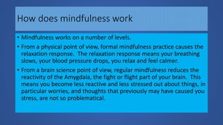 How does mindfulness work
• Mindfulness works on a number of levels.
• From a physical point of view, formal mindfulness practice causes the
relaxation response. The relaxation response means your breathing
slows, your blood pressure drops, you relax and feel calmer.
• From a brain science point of view, regular mindfulness reduces the
reactivity of the Amygdala, the fight or flight part of your brain. This
means you become less reactive and less stressed out about things, in
particular worries, and thoughts that previously may have caused you
stress, are not so problematical.
 