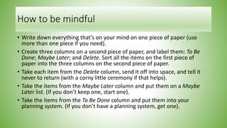 How to be mindful
• Write down everything that’s on your mind on one piece of paper (use
more than one piece if you need).
• Create three columns on a second piece of paper, and label them: To Be
Done; Maybe Later; and Delete. Sort all the items on the first piece of
paper into the three columns on the second piece of paper.
• Take each item from the Delete column, send it off into space, and tell it
never to return (with a corny little ceremony if that helps).
• Take the items from the Maybe Later column and put them on a Maybe
Later list. (If you don’t keep one, start one).
• Take the items from the To Be Done column and put them into your
planning system. (If you don’t have a planning system, get one).
 