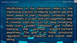 Mindfulness in the classroom refers to the
intentional practice of helping students become
more aware of their thoughts, emotions, and
environment in a calm and non-judgmental way.
It involves exercises such as deep breathing,
body scans, guided meditation, and mindful
listening that promote present-moment
awareness. The goal is to foster emotional
regulation, focus, empathy, and overall well-
being.
Mindfulness in the Classroom
1
Gh e a M ar i z
 