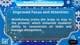 Benefits of Mindfulness in
Education:
- Improved Focus and Attention:
- Mindfulness trains the brain to stay in
the present, which enhances students’
ability to concentrate on tasks and
manage distractions.
EXAMPLE
 