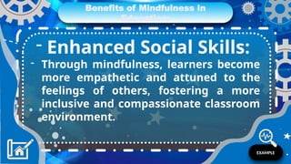 Benefits of Mindfulness in
Education:
- Enhanced Social Skills:
- Through mindfulness, learners become
more empathetic and attuned to the
feelings of others, fostering a more
inclusive and compassionate classroom
environment.
EXAMPLE
 