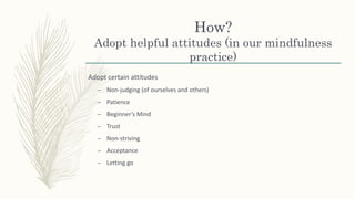 How?
Adopt helpful attitudes (in our mindfulness
practice)
Adopt certain attitudes
– Non-judging (of ourselves and others)
– Patience
– Beginner’s Mind
– Trust
– Non-striving
– Acceptance
– Letting go
 