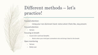 Different methods – let’s
practice!
Focused attention:
-Using your non-dominant hand: notice what it feels like, stay present.
Focused attention
– Senses
Focusing on breath
– Count 10 in and out breaths
– Notice when your mind goes somewhere else and bring it back to the breath.
Open monitoring
– Senses
– Body scan
 