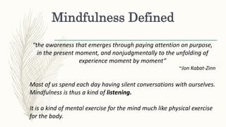 Mindfulness Defined
“the awareness that emerges through paying attention on purpose,
in the present moment, and nonjudgmentally to the unfolding of
experience moment by moment”
~Jon Kabat-Zinn
Most of us spend each day having silent conversations with ourselves.
Mindfulness is thus a kind of listening.
It is a kind of mental exercise for the mind much like physical exercise
for the body.
 