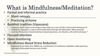 What is Mindfulness/Meditation?
• Formal and informal practice
• Silent retreats
• Practicing at home
• Buddhist tradition (Vipassana)
• Vipassana, which means to see things as they really are, is one of India's most ancient techniques of
meditation. Vipassana is a way of self-transformation through self-observation. When practiced
routinely, life becomes characterized by increased awareness, non-delusion, self-control and peace.*
• Focused attention
• Open monitoring
• Mindfulness-Based Stress Reduction
• Developed by Jon Kabat-Zinn, MBSR uses a combination of mindfulness meditation, body awareness,
and yoga to help people become more mindful
* https://www.dhamma.org/en/about/vipassana
 
