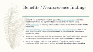 Benefits / Neuroscience findings
– Research has found that meditators appear to lose less gray matter and that
meditating reduced the cognitive decline associated with normal aging.
– More gyrification, or “folding,” of the cortex, which is associated with faster mental
processing
– Increased thickness in the prefrontal cortex and right anterior insula, areas of the
brain associated with attention and awareness of sensations and emotions in
oneself and others.
– Meditators who had practiced five years or more had “significantly larger volumes”
of gray matter in the hippocampus, an area crucial to memory and learning.
– Much, much more… there are now hundreds of studies on meditation and
mindfulness which show that it can help with addiction, depression and anxiety.
 
