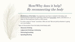 How/Why does it help?
By reconnecting the body
– Mindfulness of the Body: Any experience we have is rooted in the body, and
contacting that experience will help us feel more grounded, aware, and alive (i.e., a
state of mind expresses itself as a felt sense).
– It is also a way to “know” ourselves. Who are we? We are partly whatever is going
on in our bodies.
Signs of dissociation from the body (mind-body split):
– Obsessive thinking
– Judgmental thinking or behaving
– Distracting/numbing
– Speeding/Rushing
 