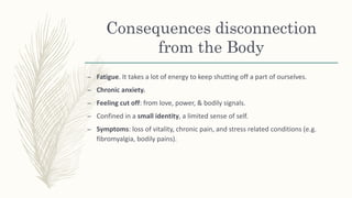 Consequences disconnection
from the Body
– Fatigue. It takes a lot of energy to keep shutting off a part of ourselves.
– Chronic anxiety.
– Feeling cut off: from love, power, & bodily signals.
– Confined in a small identity, a limited sense of self.
– Symptoms: loss of vitality, chronic pain, and stress related conditions (e.g.
fibromyalgia, bodily pains).
 