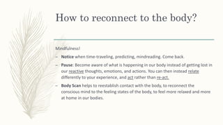 How to reconnect to the body?
Mindfulness!
– Notice when time-traveling, predicting, mindreading. Come back.
– Pause: Become aware of what is happening in our body instead of getting lost in
our reactive thoughts, emotions, and actions. You can then instead relate
differently to your experience, and act rather than re-act.
– Body Scan helps to reestablish contact with the body, to reconnect the
conscious mind to the feeling states of the body, to feel more relaxed and more
at home in our bodies.
 