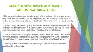 MINDFULNESS-BASED AUTOMATIC
ABDOMINAL BREATHING
The automatic abdominal breathing part of the training will help you to not
only relax your tense body but also regulating your Ph levels by balancing your
carbon dioxide and oxygen levels in the blood which is known to increase anxiety.
By effortlessly experiencing the sensations of each rising and falling of the
abdomen for three minutes in a no-evaluative way, you will be able to focus with
awareness sustained by deep physical relaxation and mindful calm.
The 4 mindfulness strategies will help you to reduce stressful, and fearful
thoughts, feelings and reactions by being fully present with them. Research
shows that when you run away from your fears, they actually get worse.
Mastery of the above three, will provide you with an effective counter
condition to test anxiety
 