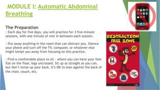 MODULE I: Automatic Abdominal
Breathing
The Preparation
Each day for five days, you will practice for 3 five-minute
sessions, with one minute of rest in-between each session.
Put away anything in the room that can distract you. Silence
your phone and turn off the TV, computer, or whatever else
might tempt you away from focusing on this practice.
Find a comfortable place to sit – where you can have your feet
flat on the floor, legs uncrossed. Sit up as straight as you can,
but don’t tense up your back. It’s OK to lean against the back of
the chair, couch, etc.
 