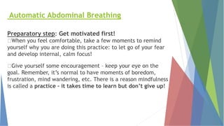 Automatic Abdominal Breathing
Preparatory step: Get motivated first!
When you feel comfortable, take a few moments to remind
yourself why you are doing this practice: to let go of your fear
and develop internal, calm focus!
Give yourself some encouragement – keep your eye on the
goal. Remember, it’s normal to have moments of boredom,
frustration, mind wandering, etc. There is a reason mindfulness
is called a practice – it takes time to learn but don’t give up!
 