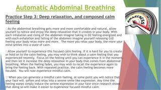 Automatic Abdominal Breathing
Practice Step 3: Deep relaxation, and composed calm
feeling
As the abdominal breathing gets more and more comfortable and natural, allow
yourself to notice and enjoy the deep relaxation that it creates in your body. With
each inhalation and rising of the abdomen imagine taking in O2 feeling energized and
with each exhalation and falling of the abdomen imagine yourself releasing Co2
feeling your body relax more and more. The more you relax your body, the more your
mind settles into a state of calm.
Allow yourself to experience this focused calm feeling. If it is hard for you to create
or hold on to the calm feeling, you may wish to think about a calm feeling that you
experienced recently. Focus on the feeling until you can experience it in the moment,
and then let it increase the deep relaxation in your body that comes from abdominal
breathing. When the feeling fades, you may wish to recall the experience again to
bring the feeling back. With repeated practice, the calm feeling becomes more
focused. You will now experience mindful calm.
When you can generate a mindful calm feeling, at some point you will notice that
your face will soften and relax into a serene smile like expression. Any time the
feeling wanes simply induce the serene expression in your face since research shows
that doing so will make it easier to experience focused mindful calm.
 