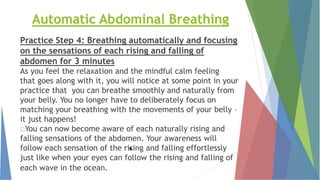 Automatic Abdominal Breathing
Practice Step 4: Breathing automatically and focusing
on the sensations of each rising and falling of
abdomen for 3 minutes
As you feel the relaxation and the mindful calm feeling
that goes along with it, you will notice at some point in your
practice that you can breathe smoothly and naturally from
your belly. You no longer have to deliberately focus on
matching your breathing with the movements of your belly –
it just happens!
You can now become aware of each naturally rising and
falling sensations of the abdomen. Your awareness will
follow each sensation of the rising and falling effortlessly
just like when your eyes can follow the rising and falling of
each wave in the ocean.
*
 
