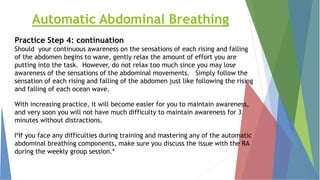 Automatic Abdominal Breathing
Practice Step 4: continuation
Should your continuous awareness on the sensations of each rising and falling
of the abdomen begins to wane, gently relax the amount of effort you are
putting into the task. However, do not relax too much since you may lose
awareness of the sensations of the abdominal movements. Simply follow the
sensation of each rising and falling of the abdomen just like following the rising
and falling of each ocean wave.
With increasing practice, it will become easier for you to maintain awareness,
and very soon you will not have much difficulty to maintain awareness for 3
minutes without distractions.
l*If you face any difficulties during training and mastering any of the automatic
abdominal breathing components, make sure you discuss the issue with the RA
during the weekly group session.*
 
