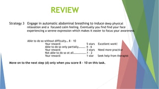 REVIEW
Strategy 3 Engage in automatic abdominal breathing to induce deep physical
relaxation and a focused calm feeling. Eventually you find find your face
experiencing a serene expression which makes it easier to focus your awareness
Able to do so without difficulty… 8 – 10
Your reward: 5 stars Excellent work!
Able to do so only partially………. 4 – 6
Your reward: 3 stars Need more practice
Not able to do so at all……………….1 – 2
Your reward: 1 star Seek help from therapist
Move on to the next step (d) only when you score 8 – 10 on this task.
 