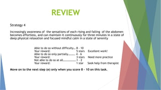 REVIEW
Strategy 4
Increasingly awareness of the sensations of each rising and falling of the abdomen
becomes effortless, and can maintain it continuously for three minutes in a state of
deep physical relaxation and focused mindful calm in a state of serenity
Able to do so without difficulty… 8 – 10
Your reward: 5 stars Excellent work!
Able to do so only partially………. 4 – 6
Your reward: 3 stars Need more practice
Not able to do so at all……………….1 – 2
Your reward: 1 star Seek help from therapist
Move on to the next step (e) only when you score 8 – 10 on this task.
 
