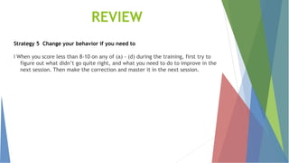 Strategy 5 Change your behavior if you need to
l When you score less than 8-10 on any of (a) - (d) during the training, first try to
figure out what didn’t go quite right, and what you need to do to improve in the
next session. Then make the correction and master it in the next session.
REVIEW
 