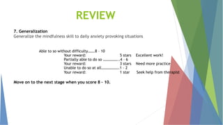 7. Generalization
Generalize the mindfulness skill to daily anxiety provoking situations
Able to so without difficulty…….8 – 10
Your reward: 5 stars Excellent work!
Partially able to do so ……………..4 – 6
Your reward: 3 stars Need more practice
Unable to do so at all……………….1 – 2
Your reward: 1 star Seek help from therapist
Move on to the next stage when you score 8 – 10.
REVIEW
 