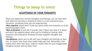 Things to keep in mind
ACCEPTANCE OF YOUR THOUGHTS
When you experience anxious thoughts and feelings, you can best deal
with them by learning to respond to them in a non-evaluative way;
therefore, accepting what you are experiencing.
Non-reactive means don’t freak out about them and instantly try to do
something about them.
Non-evaluative is just like it sounds: don’t figure out what it is about,
and don’t be negative about what you’re thinking or feeling. Both
reactivity and evaluative thinking increase negative thoughts and
feelings.
Acceptance means you’re OK with your thoughts and feelings as they
are, no matter how much they might make you trip. Remember, fear
makes them seem like facts, when in reality they are just exaggerated
thoughts! Accept and set them free!
 