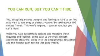 YOU CAN RUN, BUT YOU CAN’T HIDE
Yep, accepting anxious thoughts and feelings is hard to do! You
may want to run away or distract yourself by texting your 100
closest friends. This won’t help you – you can run, but you
can’t hide!
When you have successfully applied and managed these
thoughts and feelings, come back to the even, smooth
abdominal breathing, along with the deep physical relaxation
and the mindful calm feeling that goes with it.
 