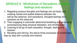 MODULE II: Mindfulness of Sensations, thoughts,
feelings and reactions
l1. Regarding anxious thoughts and feelings are not facts, and
l creating mental and spatial distance between the
l self as the observer, and sensations, thoughts,feelings and
l reactions as the observed
l2. Then engaging in automatic abdominal breathing and generating
l accompanying deep physical relaxation, and mindful calm
l3. Learning to let go of each sensation, thought, feeling and
l reaction
l4. Recalling and reliving the above three processes of mindfulness
step by step with curiosity and interest.
 
