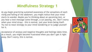 l
Mindfulness Strategy 1
As you begin practicing sustained awareness of the sensations of each
rising and falling of the abdomen, you might notice that your mind
starts to wander. Maybe you’re thinking about an upcoming test, or
you hear a text message come through, a car passing, etc. Don’t worry
when your mind strays – this is normal, just your brain being itself.
Try not to react strongly to your mind wandering or to judge yourself
for it.
Acceptance of anxious and negative thoughts and feelings takes time.
As a result, you might become frustrated when you don’t get it right
away. Don’t worry, this is normal.
 