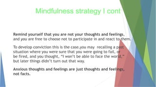 Remind yourself that you are not your thoughts and feelings,
and you are free to choose not to participate in and react to them.
To develop conviction this is the case,you may recalling a past
situation where you were sure that you were going to fail, or
be fired, and you thought, “I won’t be able to face the world,”
but later things didn’t turn out that way.
Anxious thoughts and feelings are just thoughts and feelings,
not facts.
Mindfulness strategy I cont
 