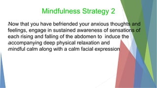 Mindfulness Strategy 2
lNow that you have befriended your anxious thoughts and
feelings, engage in sustained awareness of sensations of
each rising and falling of the abdomen to induce the
laccompanying deep physical relaxation and
lmindful calm along with a calm facial expression
 