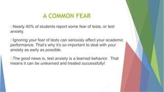 A COMMON FEAR
Nearly 40% of students report some fear of tests, or test
anxiety.
Ignoring your fear of tests can seriously affect your academic
performance. That’s why it’s so important to deal with your
anxiety as early as possible.
The good news is, test anxiety is a learned behavior. That
means it can be unlearned and treated successfully!
 
