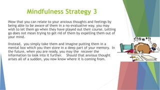 Mindfulness Strategy 3
lNow that you can relate to your anxious thoughts and feelings by
being able to be aware of them in a no-evaluative way. you may
wish to let them go when they have played out their course. Letting
go does not mean trying to get rid of them by expelling them out of
your mind.
lInstead, you simply take them and imagine putting them in a
mental box which you then store in a deep part of your memory. In
the future, when you are ready, you may the recover the
information to look into it further. Should that anxious thought
arises all of a sudden, you now know where it is coming from.
 