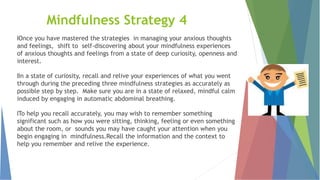 Mindfulness Strategy 4
lOnce you have mastered the strategies in managing your anxious thoughts
and feelings, shift to self-discovering about your mindfulness experiences
of anxious thoughts and feelings from a state of deep curiosity, openness and
interest.
lIn a state of curiosity, recall and relive your experiences of what you went
through during the preceding three mindfulness strategies as accurately as
possible step by step. Make sure you are in a state of relaxed, mindful calm
induced by engaging in automatic abdominal breathing.
lTo help you recall accurately, you may wish to remember something
significant such as how you were sitting, thinking, feeling or even something
about the room, or sounds you may have caught your attention when you
begin engaging in mindfulness.Recall the information and the context to
help you remember and relive the experience.
 