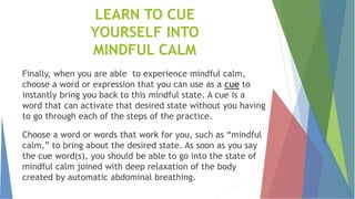 LEARN TO CUE
YOURSELF INTO
MINDFUL CALM
Finally, when you are able to experience mindful calm,
choose a word or expression that you can use as a cue to
instantly bring you back to this mindful state. A cue is a
word that can activate that desired state without you having
to go through each of the steps of the practice.
Choose a word or words that work for you, such as “mindful
calm,” to bring about the desired state. As soon as you say
the cue word(s), you should be able to go into the state of
mindful calm joined with deep relaxation of the body
created by automatic abdominal breathing.
 